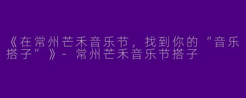 《在常州芒禾音乐节，找到你的“音乐搭子”》-常州芒禾音乐节搭子