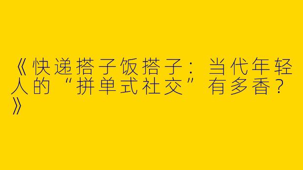 《快递搭子饭搭子：当代年轻人的“拼单式社交”有多香？》