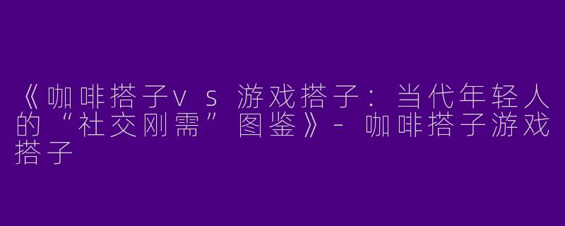 《咖啡搭子vs游戏搭子：当代年轻人的“社交刚需”图鉴》-咖啡搭子游戏搭子