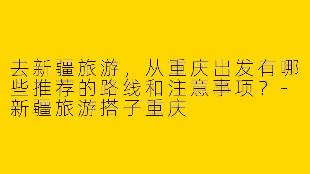 去新疆旅游，从重庆出发有哪些推荐的路线和注意事项？