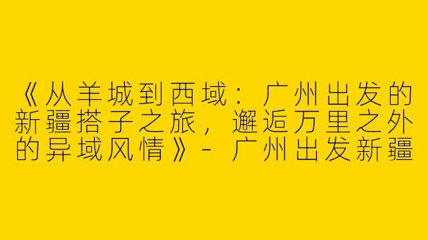 《从羊城到西域：广州出发的新疆搭子之旅，邂逅万里之外的异域风情》-广州出发新疆搭子