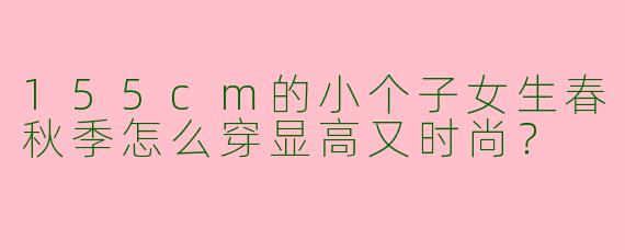 155cm的小个子女生春秋季怎么穿显高又时尚？