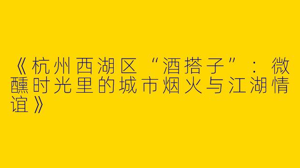《杭州西湖区“酒搭子”：微醺时光里的城市烟火与江湖情谊》