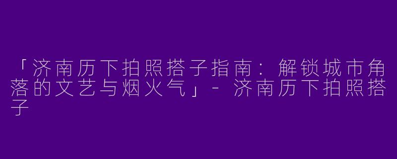 「济南历下拍照搭子指南：解锁城市角落的文艺与烟火气」-济南历下拍照搭子