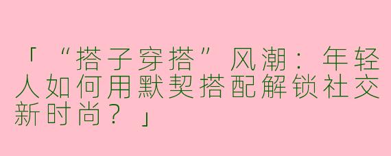 「“搭子穿搭”风潮：年轻人如何用默契搭配解锁社交新时尚？」