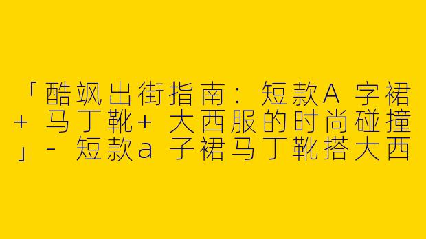 「酷飒出街指南：短款A字裙+马丁靴+大西服的时尚碰撞」-短款a子裙马丁靴搭大西服