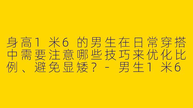 身高1米6的男生在日常穿搭中需要注意哪些技巧来优化比例、避免显矮？
