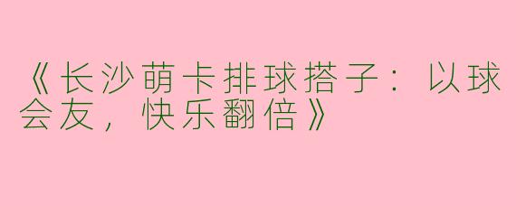 《长沙萌卡排球搭子：以球会友，快乐翻倍》