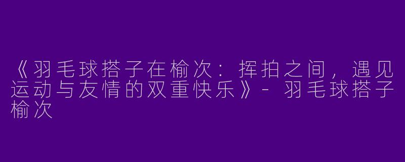 《羽毛球搭子在榆次：挥拍之间，遇见运动与友情的双重快乐》-羽毛球搭子榆次