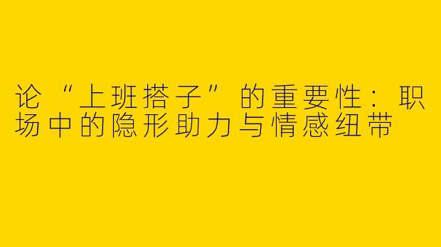 论“上班搭子”的重要性：职场中的隐形助力与情感纽带