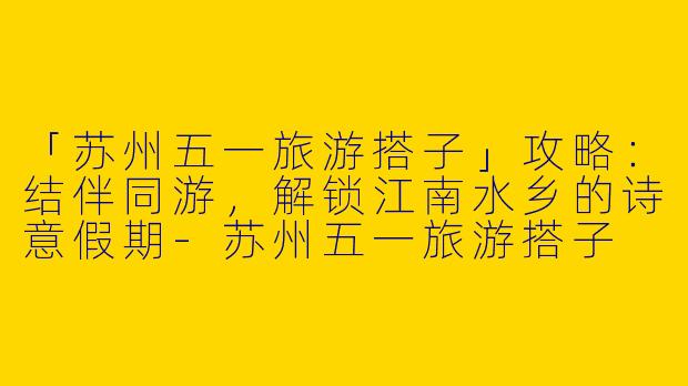 「苏州五一旅游搭子」攻略：结伴同游，解锁江南水乡的诗意假期-苏州五一旅游搭子