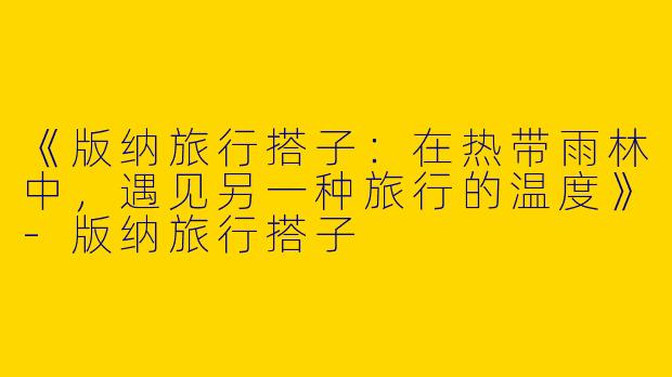 《版纳旅行搭子：在热带雨林中，遇见另一种旅行的温度》-版纳旅行搭子
