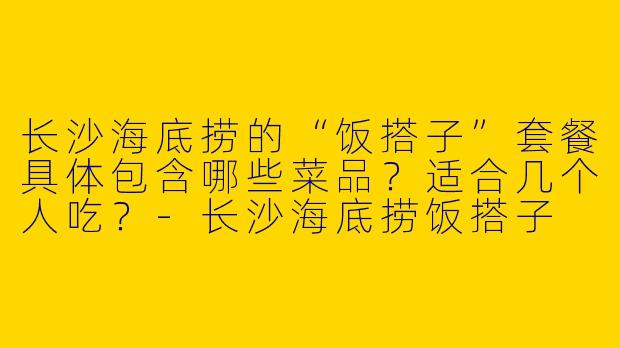 长沙海底捞的“饭搭子”套餐具体包含哪些菜品？适合几个人吃？-长沙海底捞饭搭子