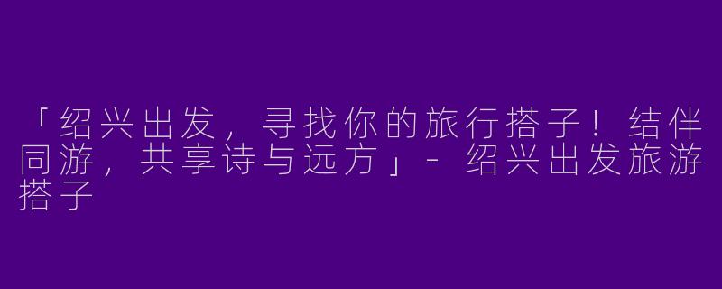 「绍兴出发，寻找你的旅行搭子！结伴同游，共享诗与远方」-绍兴出发旅游搭子