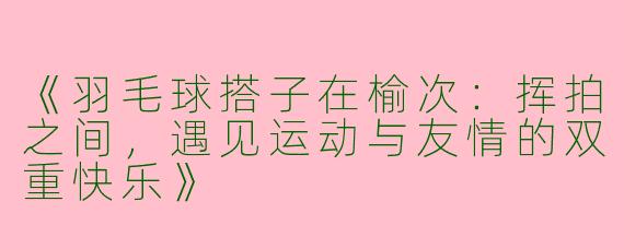 《羽毛球搭子在榆次：挥拍之间，遇见运动与友情的双重快乐》