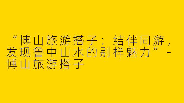“博山旅游搭子：结伴同游，发现鲁中山水的别样魅力”-博山旅游搭子