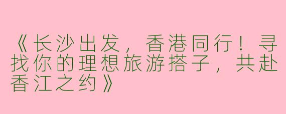 《长沙出发，香港同行！寻找你的理想旅游搭子，共赴香江之约》