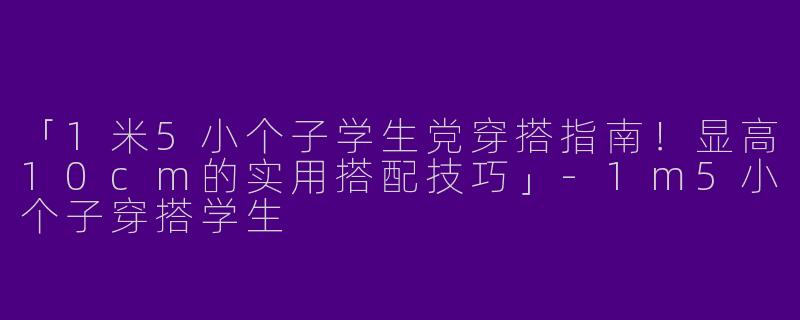 「1米5小个子学生党穿搭指南！显高10cm的实用搭配技巧」-1m5小个子穿搭学生