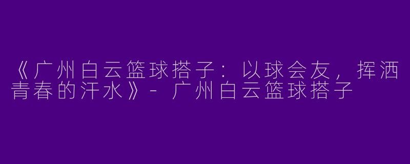 《广州白云篮球搭子：以球会友，挥洒青春的汗水》-广州白云篮球搭子