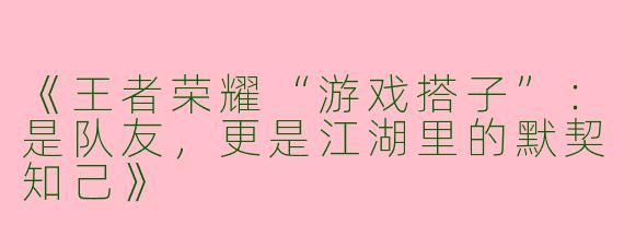 《王者荣耀“游戏搭子”：是队友，更是江湖里的默契知己》