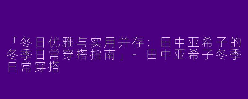 「冬日优雅与实用并存：田中亚希子的冬季日常穿搭指南」