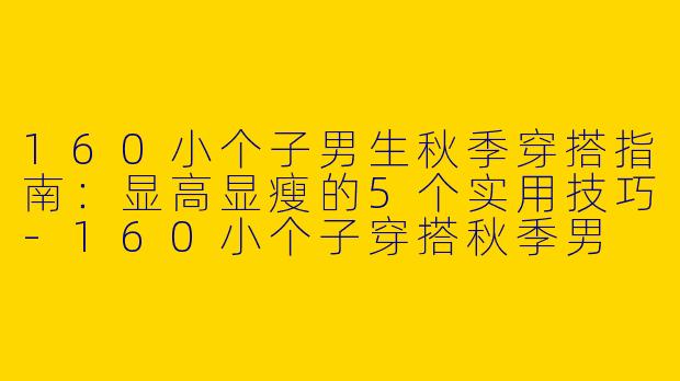 160小个子男生秋季穿搭指南：显高显瘦的5个实用技巧-160小个子穿搭秋季男