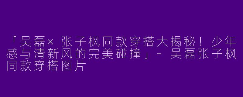 「吴磊×张子枫同款穿搭大揭秘！少年感与清新风的完美碰撞」-吴磊张子枫同款穿搭图片