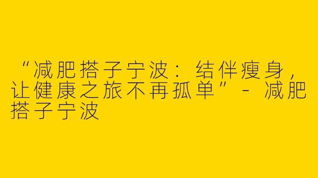 “减肥搭子宁波：结伴瘦身，让健康之旅不再孤单”-减肥搭子宁波