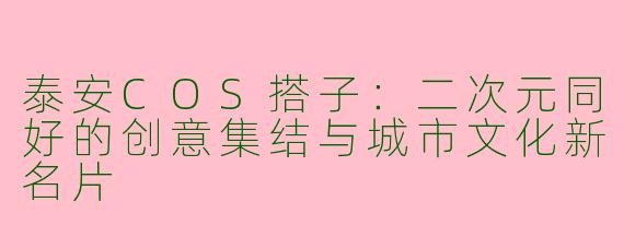 泰安COS搭子：二次元同好的创意集结与城市文化新名片
