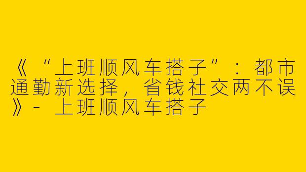 《“上班顺风车搭子”：都市通勤新选择，省钱社交两不误》-上班顺风车搭子