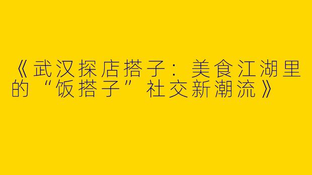 《武汉探店搭子：美食江湖里的“饭搭子”社交新潮流》