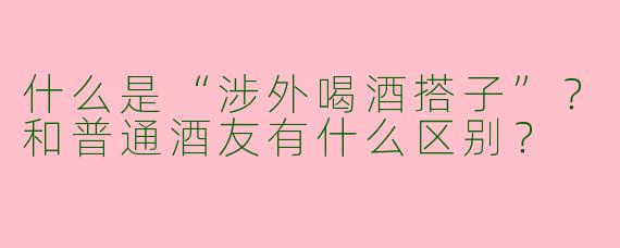 什么是“涉外喝酒搭子”？和普通酒友有什么区别？
