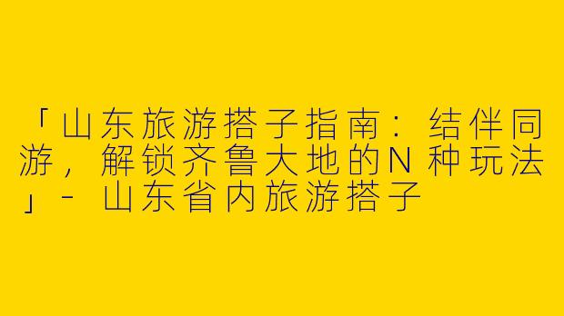 「山东旅游搭子指南：结伴同游，解锁齐鲁大地的N种玩法」-山东省内旅游搭子