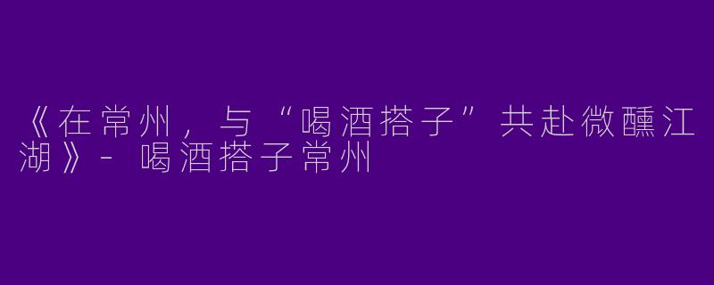 《在常州，与“喝酒搭子”共赴微醺江湖》-喝酒搭子常州