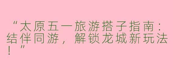 “太原五一旅游搭子指南：结伴同游，解锁龙城新玩法！”