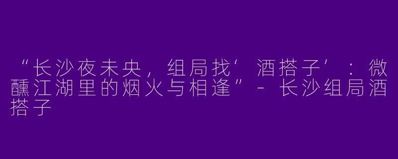 “长沙夜未央，组局找‘酒搭子’：微醺江湖里的烟火与相逢”-长沙组局酒搭子