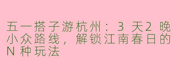 五一搭子游杭州：3天2晚小众路线，解锁江南春日的N种玩法
