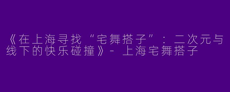 《在上海寻找“宅舞搭子”：二次元与线下的快乐碰撞》-上海宅舞搭子