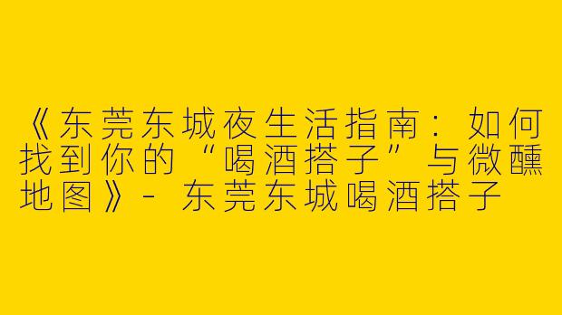 《东莞东城夜生活指南：如何找到你的“喝酒搭子”与微醺地图》-东莞东城喝酒搭子