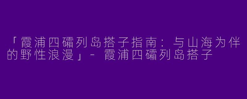 「霞浦四礵列岛搭子指南：与山海为伴的野性浪漫」-霞浦四礵列岛搭子