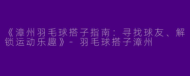 《漳州羽毛球搭子指南：寻找球友、解锁运动乐趣》-羽毛球搭子漳州