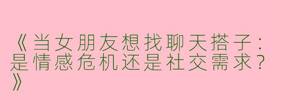 《当女朋友想找聊天搭子：是情感危机还是社交需求？》