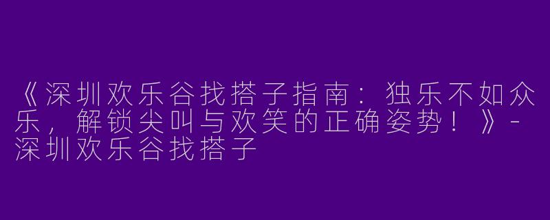 《深圳欢乐谷找搭子指南：独乐不如众乐，解锁尖叫与欢笑的正确姿势！》