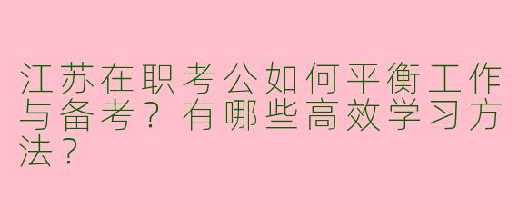 江苏在职考公如何平衡工作与备考？有哪些高效学习方法？