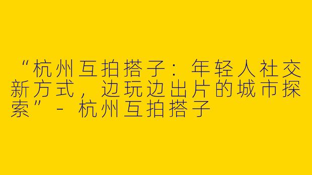 “杭州互拍搭子：年轻人社交新方式，边玩边出片的城市探索”