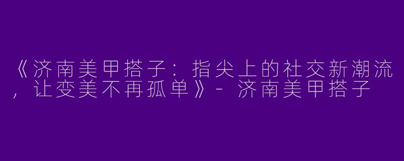 《济南美甲搭子：指尖上的社交新潮流，让变美不再孤单》-济南美甲搭子