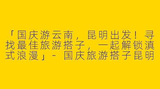 「国庆游云南，昆明出发！寻找最佳旅游搭子，一起解锁滇式浪漫」