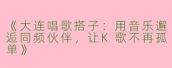 《大连唱歌搭子：用音乐邂逅同频伙伴，让K歌不再孤单》