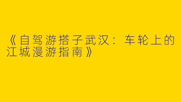《自驾游搭子武汉：车轮上的江城漫游指南》