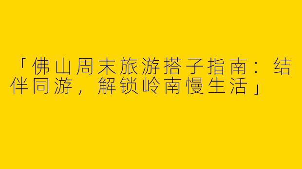 「佛山周末旅游搭子指南：结伴同游，解锁岭南慢生活」